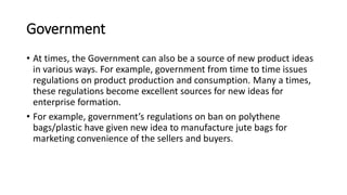 Government
• At times, the Government can also be a source of new product ideas
in various ways. For example, government from time to time issues
regulations on product production and consumption. Many a times,
these regulations become excellent sources for new ideas for
enterprise formation.
• For example, government’s regulations on ban on polythene
bags/plastic have given new idea to manufacture jute bags for
marketing convenience of the sellers and buyers.
 