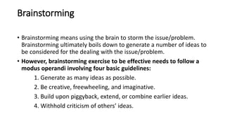 Brainstorming
• Brainstorming means using the brain to storm the issue/problem.
Brainstorming ultimately boils down to generate a number of ideas to
be considered for the dealing with the issue/problem.
• However, brainstorming exercise to be effective needs to follow a
modus operandi involving four basic guidelines:
1. Generate as many ideas as possible.
2. Be creative, freewheeling, and imaginative.
3. Build upon piggyback, extend, or combine earlier ideas.
4. Withhold criticism of others’ ideas.
 