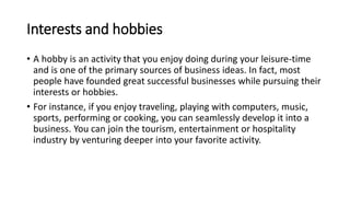 Interests and hobbies
• A hobby is an activity that you enjoy doing during your leisure-time
and is one of the primary sources of business ideas. In fact, most
people have founded great successful businesses while pursuing their
interests or hobbies.
• For instance, if you enjoy traveling, playing with computers, music,
sports, performing or cooking, you can seamlessly develop it into a
business. You can join the tourism, entertainment or hospitality
industry by venturing deeper into your favorite activity.
 