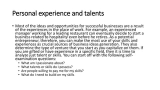 Personal experience and talents
• Most of the ideas and opportunities for successful businesses are a result
of the experiences in the place of work. For example, an experienced
manager working for a leading restaurant can eventually decide to start a
business related to hospitality even before he retires. As a potential
entrepreneur, therefore, you can make the most use of your skills and
experiences as crucial sources of business ideas generation. They also
determine the type of venture that you start as you capitalize on them. If
you are gifted or have experience in a specific field, then it is time to
analyze just talent or skills. You can start off with the following self-
examination questions:
• What am I passionate about?
• What talents or skills do I possess?
• Are people willing to pay me for my skills?
• What do I need to build on my skills
 