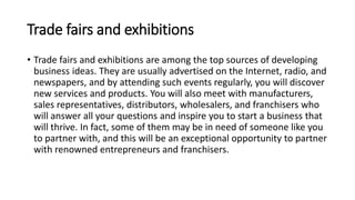 Trade fairs and exhibitions
• Trade fairs and exhibitions are among the top sources of developing
business ideas. They are usually advertised on the Internet, radio, and
newspapers, and by attending such events regularly, you will discover
new services and products. You will also meet with manufacturers,
sales representatives, distributors, wholesalers, and franchisers who
will answer all your questions and inspire you to start a business that
will thrive. In fact, some of them may be in need of someone like you
to partner with, and this will be an exceptional opportunity to partner
with renowned entrepreneurs and franchisers.
 