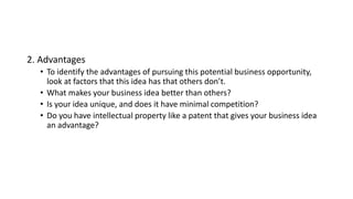 2. Advantages
• To identify the advantages of pursuing this potential business opportunity,
look at factors that this idea has that others don’t.
• What makes your business idea better than others?
• Is your idea unique, and does it have minimal competition?
• Do you have intellectual property like a patent that gives your business idea
an advantage?
 