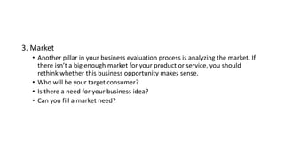 3. Market
• Another pillar in your business evaluation process is analyzing the market. If
there isn’t a big enough market for your product or service, you should
rethink whether this business opportunity makes sense.
• Who will be your target consumer?
• Is there a need for your business idea?
• Can you fill a market need?
 
