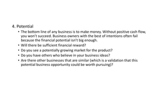 4. Potential
• The bottom line of any business is to make money. Without positive cash flow,
you won’t succeed. Business owners with the best of intentions often fail
because the financial potential isn’t big enough.
• Will there be sufficient financial reward?
• Do you see a potentially growing market for the product?
• Do you have others who believe in your business ideas?
• Are there other businesses that are similar (which is a validation that this
potential business opportunity could be worth pursuing)?
 