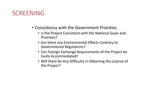 SCREENING
• Consistency with the Government Priorities
• Is the Project Consistent with the National Goals and
Priorities?
• Are there any Environmental Effects Contrary to
Governmental Regulations?
• Can Foreign Exchange Requirements of the Project be
Easily Accommodated?
• Will there be Any Difficulty in Obtaining the License of
the Project?
 