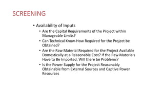 SCREENING
• Availability of Inputs
• Are the Capital Requirements of the Project within
Manageable Limits?
• Can Technical Know-How Required for the Project be
Obtained?
• Are the Raw Material Required for the Project Available
Domestically at a Reasonable Cost? If the Raw Materials
Have to Be Imported, Will there be Problems?
• Is the Power Supply for the Project Reasonably
Obtainable from External Sources and Captive Power
Resources
 