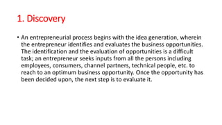 1. Discovery
• An entrepreneurial process begins with the idea generation, wherein
the entrepreneur identifies and evaluates the business opportunities.
The identification and the evaluation of opportunities is a difficult
task; an entrepreneur seeks inputs from all the persons including
employees, consumers, channel partners, technical people, etc. to
reach to an optimum business opportunity. Once the opportunity has
been decided upon, the next step is to evaluate it.
 