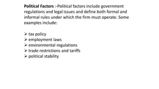 Political Factors :-Political factors include government
regulations and legal issues and define both formal and
informal rules under which the firm must operate. Some
examples include:
 tax policy
 employment laws
 environmental regulations
 trade restrictions and tariffs
 political stability
 