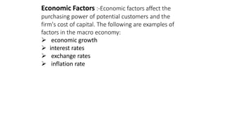 Economic Factors :-Economic factors affect the
purchasing power of potential customers and the
firm's cost of capital. The following are examples of
factors in the macro economy:
 economic growth
 interest rates
 exchange rates
 inflation rate
 