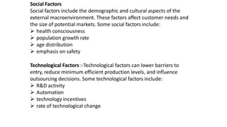 Social Factors
Social factors include the demographic and cultural aspects of the
external macroenvironment. These factors affect customer needs and
the size of potential markets. Some social factors include:
 health consciousness
 population growth rate
 age distribution
 emphasis on safety
Technological Factors :-Technological factors can lower barriers to
entry, reduce minimum efficient production levels, and influence
outsourcing decisions. Some technological factors include:
 R&D activity
 Automation
 technology incentives
 rate of technological change
 