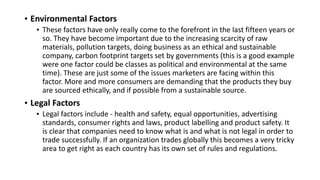 • Environmental Factors
• These factors have only really come to the forefront in the last fifteen years or
so. They have become important due to the increasing scarcity of raw
materials, pollution targets, doing business as an ethical and sustainable
company, carbon footprint targets set by governments (this is a good example
were one factor could be classes as political and environmental at the same
time). These are just some of the issues marketers are facing within this
factor. More and more consumers are demanding that the products they buy
are sourced ethically, and if possible from a sustainable source.
• Legal Factors
• Legal factors include - health and safety, equal opportunities, advertising
standards, consumer rights and laws, product labelling and product safety. It
is clear that companies need to know what is and what is not legal in order to
trade successfully. If an organization trades globally this becomes a very tricky
area to get right as each country has its own set of rules and regulations.
 