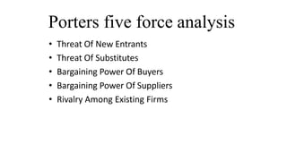 Porters five force analysis
• Threat Of New Entrants
• Threat Of Substitutes
• Bargaining Power Of Buyers
• Bargaining Power Of Suppliers
• Rivalry Among Existing Firms
 