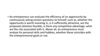 • An entrepreneur can evaluate the efficiency of an opportunity by
continuously asking certain questions to himself, such as, whether the
opportunity is worth investing in, is it sufficiently attractive, are the
proposed solutions feasible, is there any competitive advantage, what
are the risk associated with it. Above all, an entrepreneur must
analyze his personal skills and hobbies, whether these coincides with
the entrepreneurial goals or not.
 