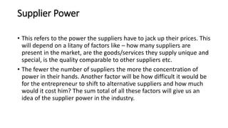 Supplier Power
• This refers to the power the suppliers have to jack up their prices. This
will depend on a litany of factors like – how many suppliers are
present in the market, are the goods/services they supply unique and
special, is the quality comparable to other suppliers etc.
• The fewer the number of suppliers the more the concentration of
power in their hands. Another factor will be how difficult it would be
for the entrepreneur to shift to alternative suppliers and how much
would it cost him? The sum total of all these factors will give us an
idea of the supplier power in the industry.
 