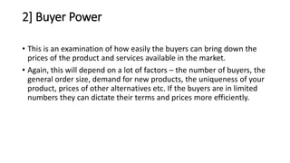 2] Buyer Power
• This is an examination of how easily the buyers can bring down the
prices of the product and services available in the market.
• Again, this will depend on a lot of factors – the number of buyers, the
general order size, demand for new products, the uniqueness of your
product, prices of other alternatives etc. If the buyers are in limited
numbers they can dictate their terms and prices more efficiently.
 