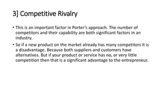 3] Competitive Rivalry
• This is an important factor in Porter’s approach. The number of
competitors and their capability are both significant factors in an
industry.
• So if a new product on the market already has many competitors it is
a disadvantage. Because both suppliers and customers have
alternatives. But if your product or service has no, or very little
competition then that is a significant advantage to the entrepreneur.
 