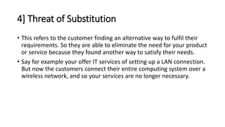 4] Threat of Substitution
• This refers to the customer finding an alternative way to fulfil their
requirements. So they are able to eliminate the need for your product
or service because they found another way to satisfy their needs.
• Say for example your offer IT services of setting up a LAN connection.
But now the customers connect their entire computing system over a
wireless network, and so your services are no longer necessary.
 