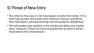 5] Threat of New Entry
• This refers to how easy it is for new players to enter the market. If it is
fairly easy to enter the market with minimum finances and efforts,
then new players will keep entering and increasing the competition.
• This will weaken your position in the market and dilute your market
share. However, if there are some strong barriers to entry it will be
favourable to the entrepreneurs.
 