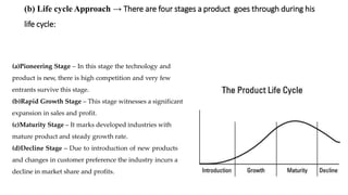 (b) Life cycle Approach → There are four stages a product goes through during his
life cycle:
(a)Pioneering Stage – In this stage the technology and
product is new, there is high competition and very few
entrants survive this stage.
(b)Rapid Growth Stage – This stage witnesses a significant
expansion in sales and profit.
(c)Maturity Stage – It marks developed industries with
mature product and steady growth rate.
(d)Decline Stage – Due to introduction of new products
and changes in customer preference the industry incurs a
decline in market share and profits.
 