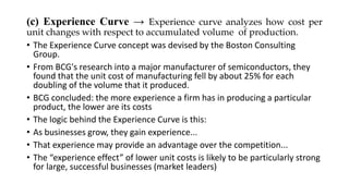 (c) Experience Curve → Experience curve analyzes how cost per
unit changes with respect to accumulated volume of production.
• The Experience Curve concept was devised by the Boston Consulting
Group.
• From BCG's research into a major manufacturer of semiconductors, they
found that the unit cost of manufacturing fell by about 25% for each
doubling of the volume that it produced.
• BCG concluded: the more experience a firm has in producing a particular
product, the lower are its costs
• The logic behind the Experience Curve is this:
• As businesses grow, they gain experience...
• That experience may provide an advantage over the competition...
• The “experience effect” of lower unit costs is likely to be particularly strong
for large, successful businesses (market leaders)
 