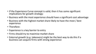 • If the Experience Curve concept is valid, then it has some significant
implications for growth strategy:
• Business with the most experience should have a significant cost advantage
• Business with the highest market share likely to have the most / best
experience
• Therefore:
• Experience is a key barrier to entry
• Firms should try to maximise market share
• External growth (e.g. takeovers) might be the best way to do this if a
business can acquire firms with strong experience
 