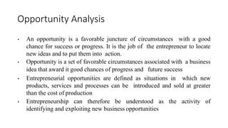 Opportunity Analysis
• An opportunity is a favorable juncture of circumstances with a good
chance for success or progress. It is the job of the entrepreneur to locate
new ideas and to put them into action.
• Opportunity is a set of favorable circumstances associated with a business
idea that award it good chances of progress and future success
• Entrepreneurial opportunities are defined as situations in which new
products, services and processes can be introduced and sold at greater
than the cost of production
• Entrepreneurship can therefore be understood as the activity of
identifying and exploiting new business opportunities
 