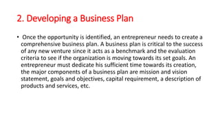 2. Developing a Business Plan
• Once the opportunity is identified, an entrepreneur needs to create a
comprehensive business plan. A business plan is critical to the success
of any new venture since it acts as a benchmark and the evaluation
criteria to see if the organization is moving towards its set goals. An
entrepreneur must dedicate his sufficient time towards its creation,
the major components of a business plan are mission and vision
statement, goals and objectives, capital requirement, a description of
products and services, etc.
 