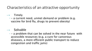 Characteristics of an attractive opportunity
•  Timely
◦ - a current need, unmet demand or problem (e.g.
vaccine for bird flu, drugs to prevent obesity)
•  Solvable
◦ - a problem that can be solved in the near future with
accessible resources (e.g. a cure for cancerous
diseases, a more efficient public transport to reduce
congestion and traffic jams)
 