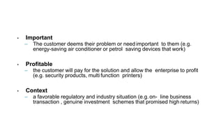 • Important
– The customer deems their problem or need important to them (e.g.
energy-saving air conditioner or petrol saving devices that work)
• Profitable
– the customer will pay for the solution and allow the enterprise to profit
(e.g. security products, multi function printers)
• Context
– a favorable regulatory and industry situation (e.g. on- line business
transaction , genuine investment schemes that promised high returns)
 