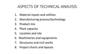 ASPECTS OF TECHNICAL ANALYSIS
1. Material inputs and utilities
2. Manufacturing process/technology
3. Product mix
4. Plant capacity
5. Location and site
6. Machineries and equipments
7. Structures and civil works
8. Project charts and layouts
 