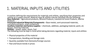 1. MATERIAL INPUTS AND UTILITIES
It involves defining the requirements for materials and utilities, specifying their properties and
setting up a supply channel. Material input & utilities may be classified into the following:
Raw materials – Agricultural products, Mineral Products, Livestock & Forest Products, Marine
Products
Processed Industrial Materials/Components – Base metals, semi-processed materials,
manufactured parts, small component
Auxiliary materials and factory supplies – chemicals, additives, packaging material, paint, oil,
grease, cleaning materials
Utilities – power, water, steam, fuel
The following must be kept in mind while taking decisions regarding material, inputs and utilities:
• Physical properties of the material
• Transportation, Handling and Storage costs
• Quantity available from Domestic/Foreign sources
• Past and future trends in prices
 