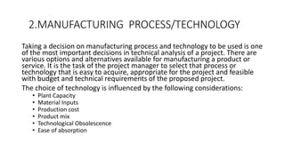 2.MANUFACTURING PROCESS/TECHNOLOGY
Taking a decision on manufacturing process and technology to be used is one
of the most important decisions in technical analysis of a project. There are
various options and alternatives available for manufacturing a product or
service. It is the task of the project manager to select that process or
technology that is easy to acquire, appropriate for the project and feasible
with budget and technical requirements of the proposed project.
The choice of technology is influenced by the following considerations:
• Plant Capacity
• Material Inputs
• Production cost
• Product mix
• Technological Obsolescence
• Ease of absorption
 