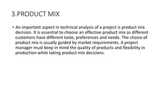 3.PRODUCT MIX
• An important aspect in technical analysis of a project is product mix
decision. It is essential to choose an effective product mix as different
customers have different taste, preferences and needs. The choice of
product mix is usually guided by market requirements. A project
manager must keep in mind the quality of products and flexibility in
production while taking product mix decisions.
 