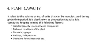 4. PLANT CAPACITY
It refers to the volume or no. of units that can be manufactured during
given time period. It is also known as production capacity. It is
computed keeping in mind the following factors:
• Installed capacity (machinery and equipment)
• Technical conditions of the plant
• Normal stoppages
• Holidays, shift patterns
• Downtime for maintenance etc.
 