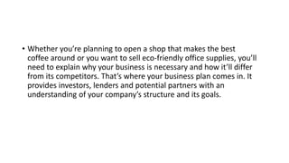 • Whether you’re planning to open a shop that makes the best
coffee around or you want to sell eco-friendly office supplies, you’ll
need to explain why your business is necessary and how it’ll differ
from its competitors. That’s where your business plan comes in. It
provides investors, lenders and potential partners with an
understanding of your company’s structure and its goals.
 