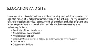 5.LOCATION AND SITE
Location refers to a broad area within the city and while site means a
specific piece of land where project would be set-up. For the purpose
of site selection a critical assessment of the demand, size of plant and
input requirements is conducted which involves examining the
following factors:
• Proximity of Land to Markets
• Availability of raw materials
• Availability of Labour
• Existing Infrastructure i.e. roads, electricity, power, water supply
• Cost of land
• Government Policies
 