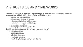 7. STRUCTURES AND CIVIL WORKS
Technical analysis of a project for buildings, structures and civil works involves
preparation and development of site which includes:
• grading and leveling of land
• demolition of existing structures
• relocation of pipeline, cables, roads
• reclamation of sewers and drainage
• connections for utilities
• arranging for electricity, water etc.
Buildings & structures – It involves construction of
• factory buildings
• ancillary buildings
• administrative area
• residential quarters
• non factory buildings – cafe, medical center
 