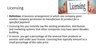 Licensing
• Definition: A business arrangement in which one company gives
another company permission to manufacture its product for a
specified payment
• Licensing lets you instantly tap the existing production, distribution
and marketing systems that other companies may have spent decades
building.
• In return, you get a percentage of the revenue from products or
services sold under your license. Licensing fees typically amount to a
small percentage of the sales price
 