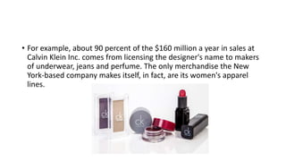 • For example, about 90 percent of the $160 million a year in sales at
Calvin Klein Inc. comes from licensing the designer's name to makers
of underwear, jeans and perfume. The only merchandise the New
York-based company makes itself, in fact, are its women's apparel
lines.
 