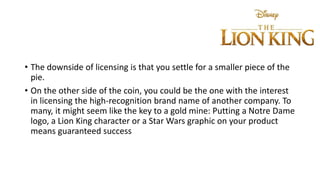 • The downside of licensing is that you settle for a smaller piece of the
pie.
• On the other side of the coin, you could be the one with the interest
in licensing the high-recognition brand name of another company. To
many, it might seem like the key to a gold mine: Putting a Notre Dame
logo, a Lion King character or a Star Wars graphic on your product
means guaranteed success
 