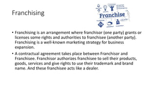 Franchising
• Franchising is an arrangement where franchisor (one party) grants or
licenses some rights and authorities to franchisee (another party).
Franchising is a well-known marketing strategy for business
expansion.
• A contractual agreement takes place between Franchisor and
Franchisee. Franchisor authorizes franchisee to sell their products,
goods, services and give rights to use their trademark and brand
name. And these franchisee acts like a dealer.
 