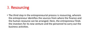 3. Resourcing
• The third step in the entrepreneurial process is resourcing, wherein
the entrepreneur identifies the sources from where the finance and
the human resource can be arranged. Here, the entrepreneur finds
the investors for its new venture and the personnel to carry out the
business activities.
 