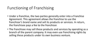 Functioning of Franchising
• Under a franchise, the two parties generally enter into a Franchise
Agreement. This agreement allows the franchise to use the
franchisor’s brand name and sell its products or services. In return,
the franchisee pays a fee to the franchisor.
• The franchisee may sell these products and services by operating as a
branch of the parent company. It may even use franchising rights by
selling these products under its own business venture.
 
