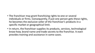 • The franchisor may grant franchising rights to one or several
individuals or firms. Consequently, if just one person gets these rights,
he becomes the exclusive seller of the franchisor’s products in a
specific market or geographical limit.
• In return, the franchisor supplies its products, services, technological
know-how, brand name and trade secrets to the franchise. It even
provides training and assistance in some cases.
 