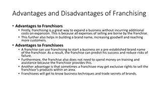Advantages and Disadvantages of Franchising
• Advantages to Franchisors
• Firstly, franchising is a great way to expand a business without incurring additional
costs on expansion. This is because all expenses of selling are borne by the franchise.
• This further also helps in building a brand name, increasing goodwill and reaching
more customers.
• Advantages to Franchisees
• A franchise can use franchising to start a business on a pre-established brand name
of the franchisor. As a result, the franchise can predict his success and reduce risks of
failure.
• Furthermore, the franchise also does not need to spend money on training and
assistance because the franchisor provides this.
• Another advantage is that sometimes a franchisee may get exclusive rights to sell the
franchisor’s products within an area.
• Franchisees will get to know business techniques and trade secrets of brands.
 