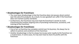 • Disadvantages for Franchisors
• The most basic disadvantage is that the franchise does not possess direct control
over the sale of its products. As a result, its own goodwill can suffer if the franchisor
does not maintain quality standards.
• Furthermore, the franchisee may even leak the franchisor’s secrets to rivals.
Franchising also involves ongoing costs of providing maintenance, assistance, and
training on the franchisor.
• Disadvantages for Franchisees
• First of all, no franchise has complete control over his business. He always has to
adhere to policies and conditions of the franchisor.
• Another disadvantage is that he always has to pay some royalty to the franchisor on
a routine basis. In some cases, he may even have to share his profits with the
franchisor.
 