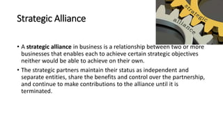 Strategic Alliance
• A strategic alliance in business is a relationship between two or more
businesses that enables each to achieve certain strategic objectives
neither would be able to achieve on their own.
• The strategic partners maintain their status as independent and
separate entities, share the benefits and control over the partnership,
and continue to make contributions to the alliance until it is
terminated.
 