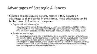 Advantages of Strategic Alliances
• Strategic alliances usually are only formed if they provide an
advantage to all the parties in the alliance. These advantages can be
broken down to four broad categories.
• Organizational advantages
• You may wish to form a strategic alliance to learn necessary skills and obtain certain
capabilities from your strategic partner. Strategic partners may also help you enhance
your productive capacity, provide a distribution system, or extend your supply chain.
• Economic advantage
• You can reduce costs and risks by distributing them across the members of the alliance.
You can also obtain greater economies of scale in an alliance, as production volume can
increase, causing the cost per unit to decline. Finally, you and your partners can take
advantage of co-specialization, where you bundle your specializations together, creating
additional value, such as when a leading computer manufacturer bundles its desktop
with a leading monitor manufacturer's monitor.
 