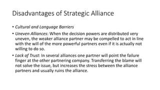 Disadvantages of Strategic Alliance
• Cultural and Language Barriers
• Uneven Alliances: When the decision powers are distributed very
uneven, the weaker alliance partner may be compelled to act in line
with the will of the more powerful partners even if it is actually not
willing to do so.
• Lack of Trust: In several alliances one partner will point the failure
finger at the other partnering company. Transferring the blame will
not solve the issue, but increases the stress between the alliance
partners and usually ruins the alliance.
 