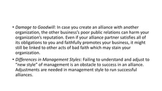 • Damage to Goodwill: In case you create an alliance with another
organization, the other business’s poor public relations can harm your
organization’s reputation. Even if your alliance partner satisfies all of
its obligations to you and faithfully promotes your business, it might
still be linked to other acts of bad faith which may stain your
organization.
• Differences in Management Styles: Failing to understand and adjust to
“new style” of management is an obstacle to success in an alliance.
Adjustments are needed in management style to run successful
alliances.
 